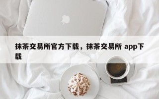 抹茶交易所官方下载，抹茶交易所 app下载