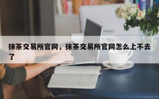 抹茶交易所官网，抹茶交易所官网怎么上不去了