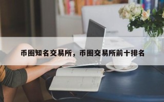 币圈知名交易所，币圈交易所前十排名