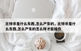 比特币是什么东西,怎么产生的，比特币是什么东西,怎么产生的怎么样才能操作