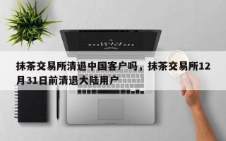 抹茶交易所清退中国客户吗，抹茶交易所12月31日前清退大陆用户