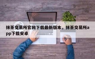 抹茶交易所官网下载最新版本，抹茶交易所app下载安卓