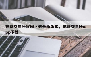 抹茶交易所官网下载最新版本，抹茶交易所αpp下载