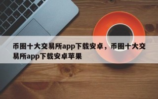 币圈十大交易所app下载安卓，币圈十大交易所app下载安卓苹果