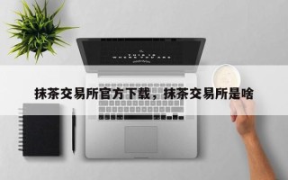 抹茶交易所官方下载，抹茶交易所是啥