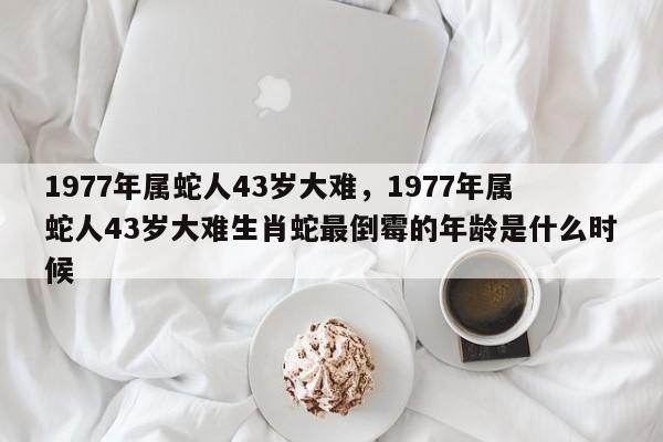 1977年属蛇人43岁大难，1977年属蛇人43岁大难生肖蛇最倒霉的年龄是什么时候-第1张图片-易算准