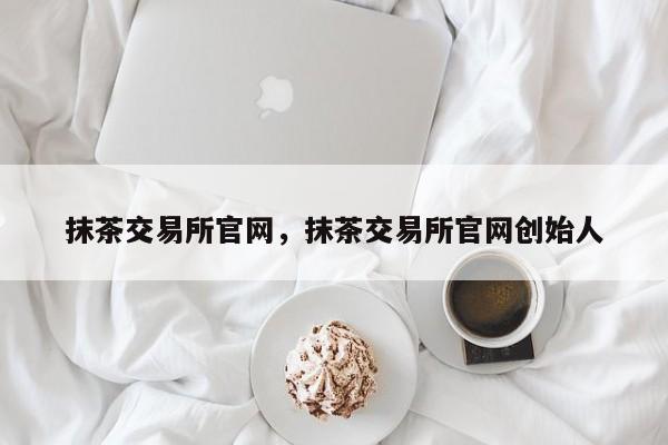 抹茶交易所官网，抹茶交易所官网创始人-第1张图片-易算准