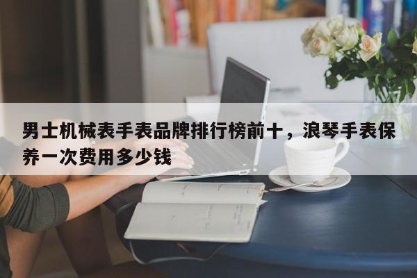 男士机械表手表品牌排行榜前十，浪琴手表保养一次费用多少钱-第1张图片-易算准