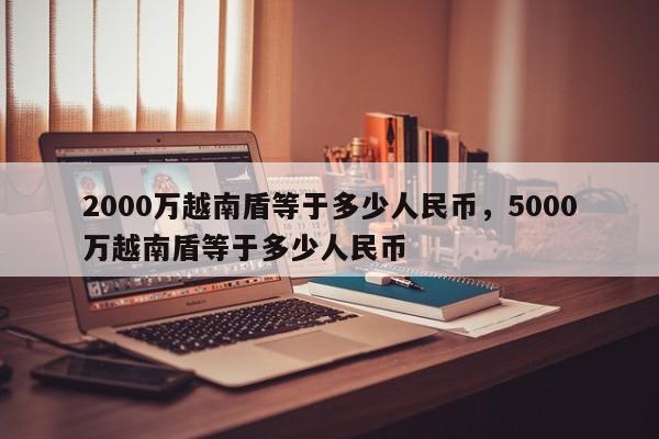 2000万越南盾等于多少人民币，5000万越南盾等于多少人民币-第1张图片-易算准