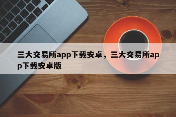 三大交易所app下载安卓，三大交易所app下载安卓版-第1张图片-易算准