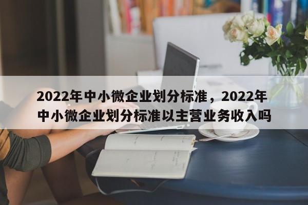 2022年中小微企业划分标准，2022年中小微企业划分标准以主营业务收入吗-第1张图片-易算准