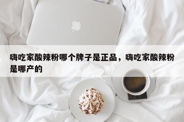 嗨吃家酸辣粉哪个牌子是正品，嗨吃家酸辣粉是哪产的-第1张图片-易算准