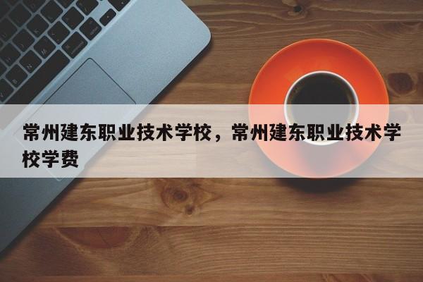 常州建东职业技术学校，常州建东职业技术学校学费-第1张图片-易算准