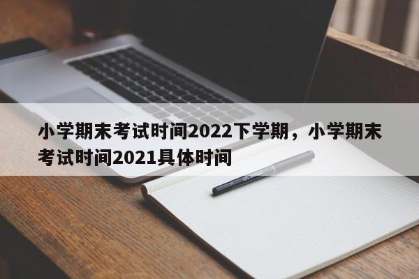 小学期末考试时间2022下学期，小学期末考试时间2021具体时间-第1张图片-易算准