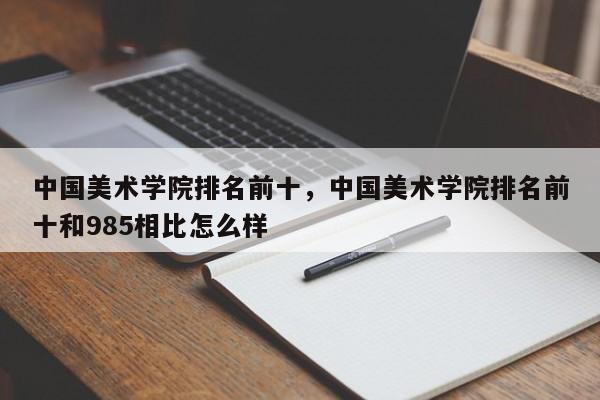 中国美术学院排名前十，中国美术学院排名前十和985相比怎么样-第1张图片-易算准