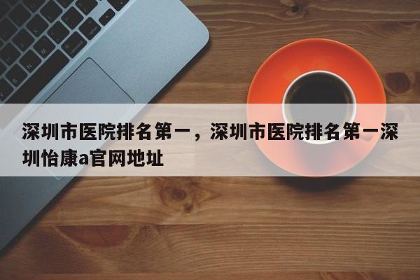 深圳市医院排名第一，深圳市医院排名第一深圳怡康a官网地址-第1张图片-易算准