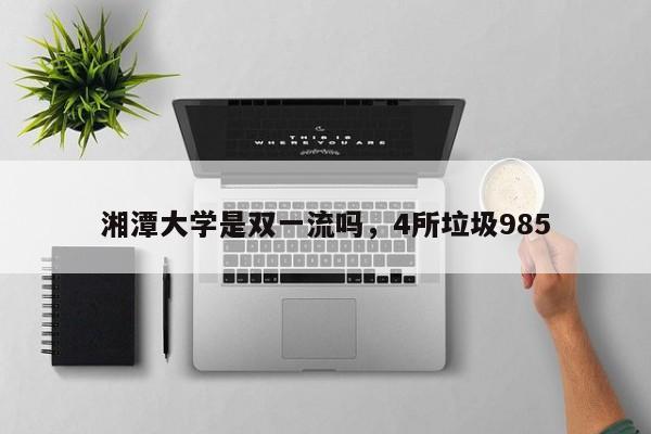 湘潭大学是双一流吗，4所垃圾985-第1张图片-易算准