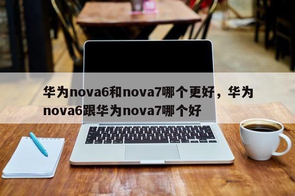 华为nova6和nova7哪个更好，华为nova6跟华为nova7哪个好-第1张图片-易算准