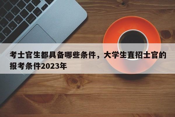 考士官生都具备哪些条件，大学生直招士官的报考条件2023年-第1张图片-易算准