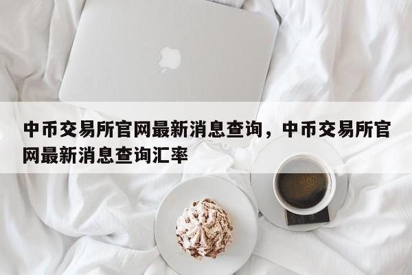 中币交易所官网最新消息查询，中币交易所官网最新消息查询汇率-第1张图片-易算准