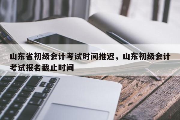 山东省初级会计考试时间推迟，山东初级会计考试报名截止时间-第1张图片-易算准