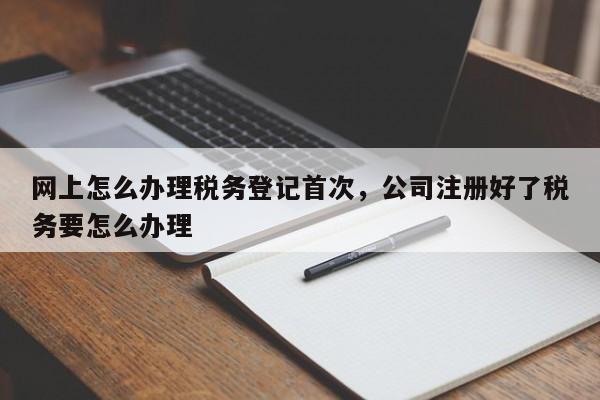 网上怎么办理税务登记首次，公司注册好了税务要怎么办理-第1张图片-易算准