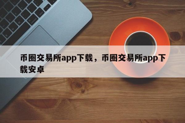 币圈交易所app下载，币圈交易所app下载安卓-第1张图片-易算准