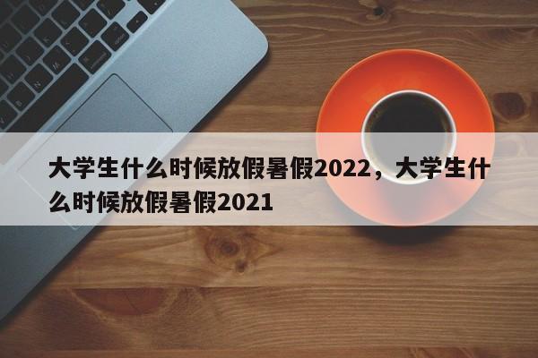 大学生什么时候放假暑假2022，大学生什么时候放假暑假2021-第1张图片-易算准