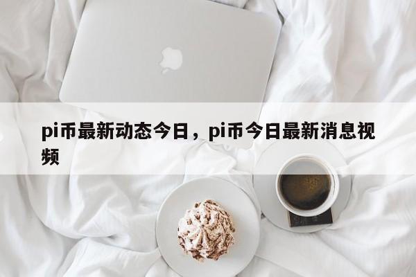 pi币最新动态今日，pi币今日最新消息视频-第1张图片-易算准