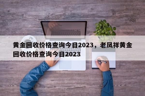 黄金回收价格查询今日2023，老凤祥黄金回收价格查询今日2023-第1张图片-易算准