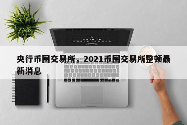 央行币圈交易所，2021币圈交易所整顿最新消息-第1张图片-易算准