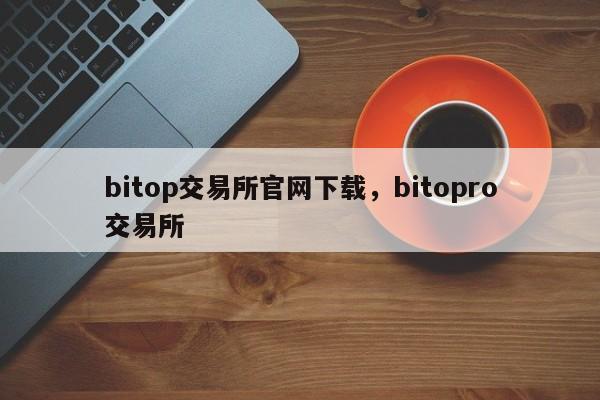 bitop交易所官网下载，bitopro交易所-第1张图片-易算准