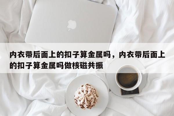 内衣带后面上的扣子算金属吗，内衣带后面上的扣子算金属吗做核磁共振-第1张图片-易算准