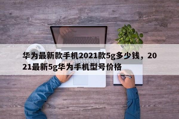 华为最新款手机2021款5g多少钱，2021最新5g华为手机型号价格-第1张图片-易算准