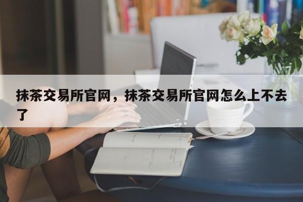 抹茶交易所官网，抹茶交易所官网怎么上不去了-第1张图片-易算准