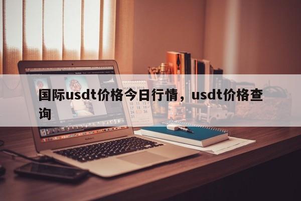 国际usdt价格今日行情，usdt价格查询-第1张图片-易算准