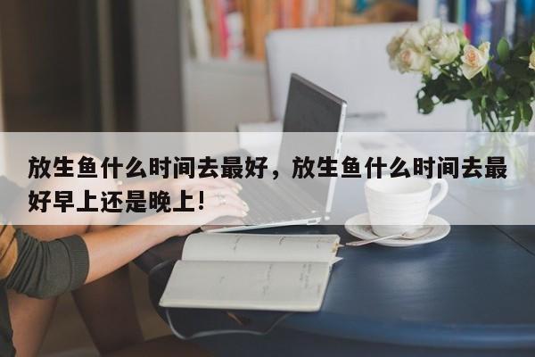 放生鱼什么时间去最好，放生鱼什么时间去最好早上还是晚上!-第1张图片-易算准