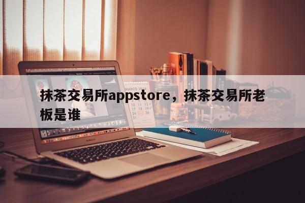 抹茶交易所appstore，抹茶交易所老板是谁-第1张图片-易算准