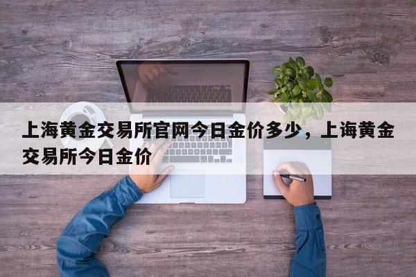 上海黄金交易所官网今日金价多少，上诲黄金交易所今日金价-第1张图片-易算准