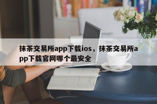 抹茶交易所app下载ios，抹茶交易所app下载官网哪个最安全-第1张图片-易算准