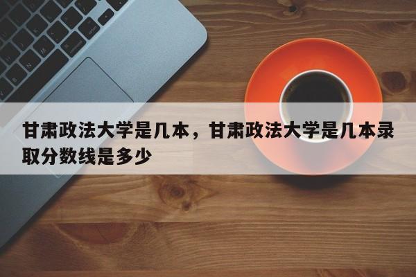 甘肃政法大学是几本，甘肃政法大学是几本录取分数线是多少-第1张图片-易算准