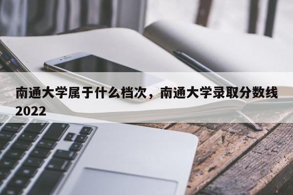 南通大学属于什么档次，南通大学录取分数线2022-第1张图片-易算准