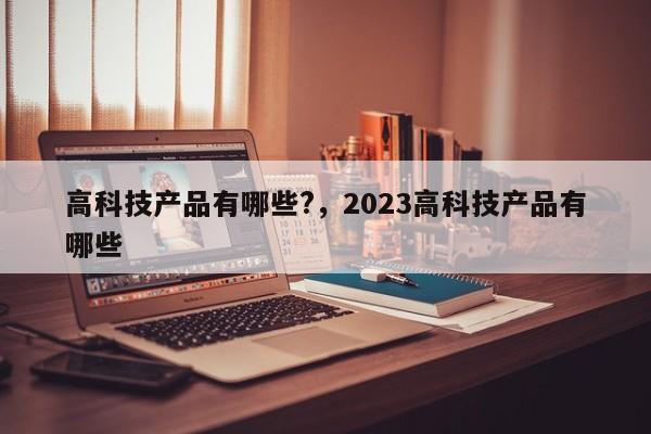 高科技产品有哪些?，2023高科技产品有哪些-第1张图片-易算准