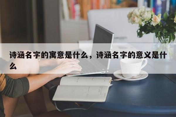 诗涵名字的寓意是什么，诗涵名字的意义是什么-第1张图片-易算准