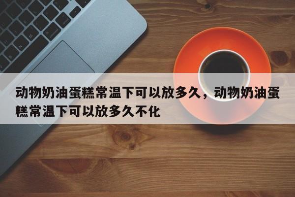 动物奶油蛋糕常温下可以放多久，动物奶油蛋糕常温下可以放多久不化-第1张图片-易算准