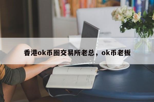 香港ok币圈交易所老总，ok币老板-第1张图片-易算准