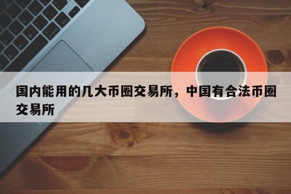 国内能用的几大币圈交易所，中国有合法币圈交易所-第1张图片-易算准