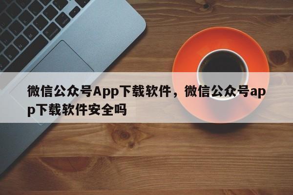 微信公众号App下载软件，微信公众号app下载软件安全吗-第1张图片-易算准