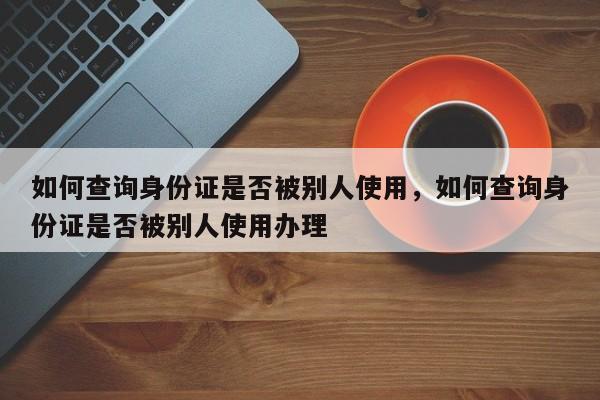 如何查询身份证是否被别人使用，如何查询身份证是否被别人使用办理-第1张图片-易算准