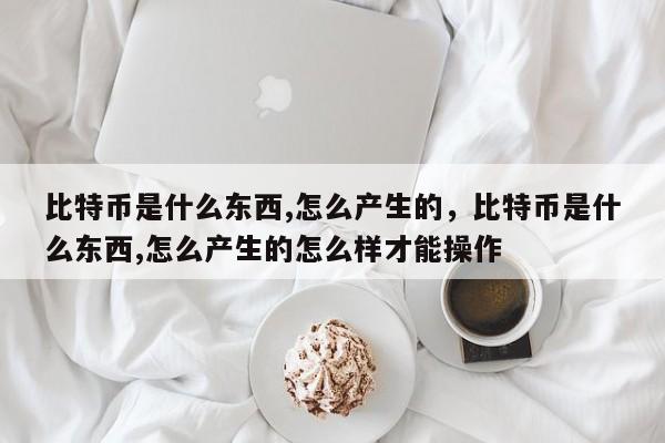 比特币是什么东西,怎么产生的，比特币是什么东西,怎么产生的怎么样才能操作-第1张图片-易算准